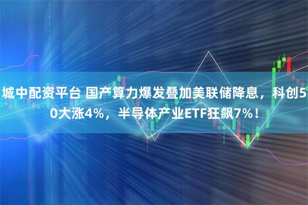 城中配资平台 国产算力爆发叠加美联储降息，科创50大涨4%，半导体产业ETF狂飙7%！