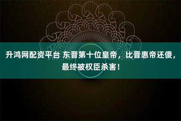 升鸿网配资平台 东晋第十位皇帝，比晋惠帝还傻，最终被权臣杀害！