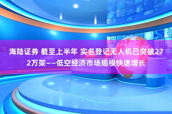 海陆证券 截至上半年 实名登记无人机已突破272万架——低空经济市场规模快速增长