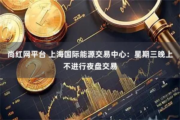 尚红网平台 上海国际能源交易中心:星期三晚上不进行夜盘交易