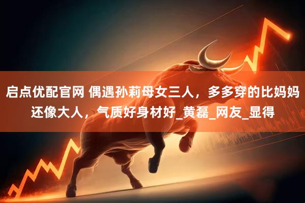 启点优配官网 偶遇孙莉母女三人，多多穿的比妈妈还像大人，气质好身材好_黄磊_网友_显得