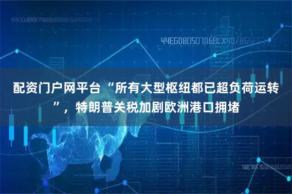 配资门户网平台 “所有大型枢纽都已超负荷运转”，特朗普关税加剧欧洲港口拥堵