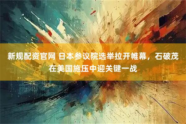 新规配资官网 日本参议院选举拉开帷幕，石破茂在美国施压中迎关键一战