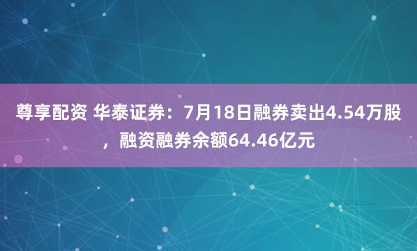尊享配资 华泰证券：7月18日融券卖出4.54万股，融资融券余额64.46亿元