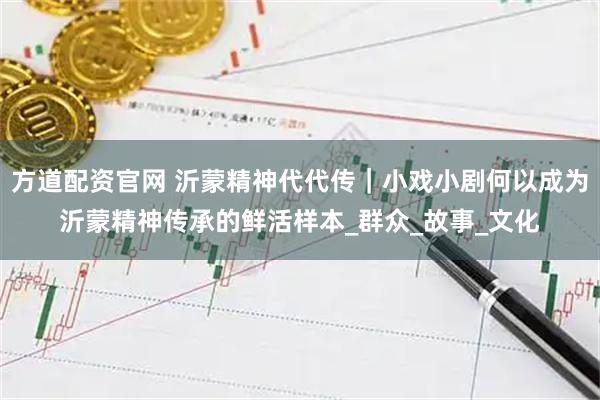 方道配资官网 沂蒙精神代代传｜小戏小剧何以成为沂蒙精神传承的鲜活样本_群众_故事_文化