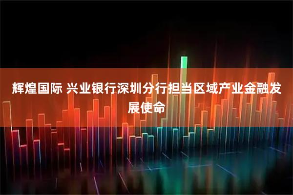 辉煌国际 兴业银行深圳分行担当区域产业金融发展使命
